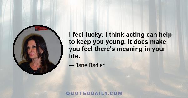 I feel lucky. I think acting can help to keep you young. It does make you feel there's meaning in your life.