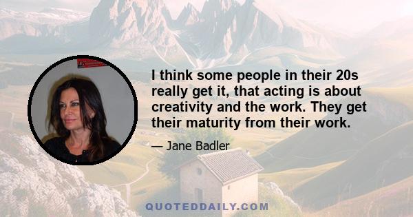 I think some people in their 20s really get it, that acting is about creativity and the work. They get their maturity from their work.