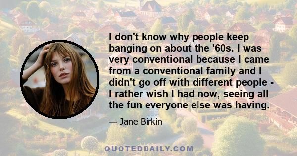 I don't know why people keep banging on about the '60s. I was very conventional because I came from a conventional family and I didn't go off with different people - I rather wish I had now, seeing all the fun everyone