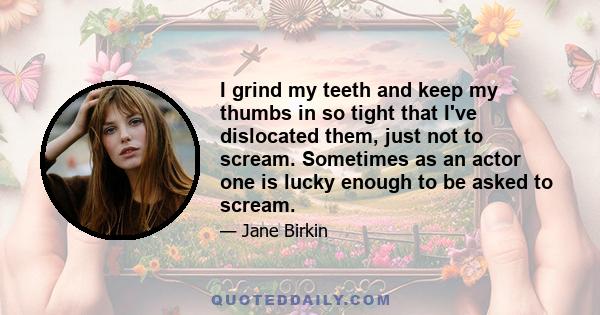 I grind my teeth and keep my thumbs in so tight that I've dislocated them, just not to scream. Sometimes as an actor one is lucky enough to be asked to scream.