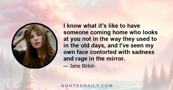 I know what it's like to have someone coming home who looks at you not in the way they used to in the old days, and I've seen my own face contorted with sadness and rage in the mirror.