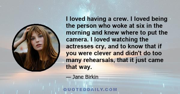 I loved having a crew. I loved being the person who woke at six in the morning and knew where to put the camera. I loved watching the actresses cry, and to know that if you were clever and didn't do too many rehearsals, 