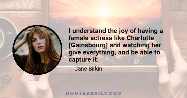 I understand the joy of having a female actress like Charlotte [Gainsbourg] and watching her give everything, and be able to capture it.