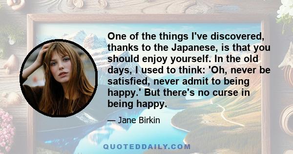 One of the things I've discovered, thanks to the Japanese, is that you should enjoy yourself. In the old days, I used to think: 'Oh, never be satisfied, never admit to being happy.' But there's no curse in being happy.