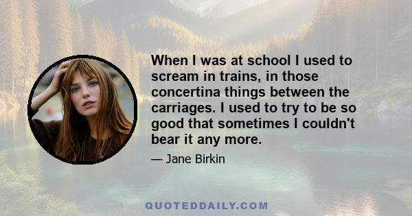 When I was at school I used to scream in trains, in those concertina things between the carriages. I used to try to be so good that sometimes I couldn't bear it any more.