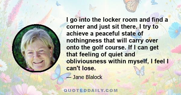 I go into the locker room and find a corner and just sit there. I try to achieve a peaceful state of nothingness that will carry over onto the golf course. If I can get that feeling of quiet and obliviousness within