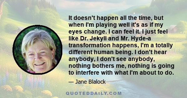 It doesn't happen all the time, but when I'm playing well it's as if my eyes change. I can feel it. I just feel like Dr. Jekyll and Mr. Hyde-a transformation happens, I'm a totally different human being. I don't hear