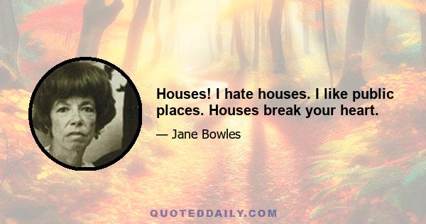 Houses! I hate houses. I like public places. Houses break your heart.