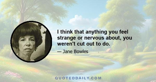 I think that anything you feel strange or nervous about, you weren't cut out to do.