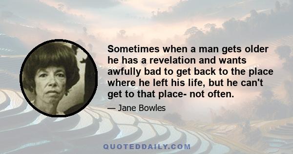 Sometimes when a man gets older he has a revelation and wants awfully bad to get back to the place where he left his life, but he can't get to that place- not often.