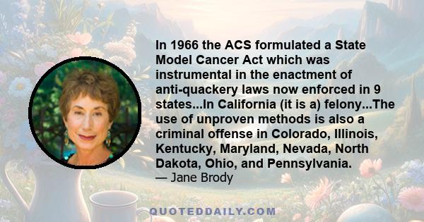 In 1966 the ACS formulated a State Model Cancer Act which was instrumental in the enactment of anti-quackery laws now enforced in 9 states...In California (it is a) felony...The use of unproven methods is also a