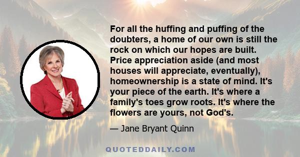 For all the huffing and puffing of the doubters, a home of our own is still the rock on which our hopes are built. Price appreciation aside (and most houses will appreciate, eventually), homeownership is a state of