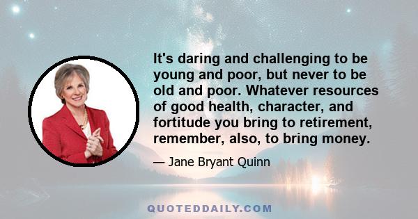 It's daring and challenging to be young and poor, but never to be old and poor. Whatever resources of good health, character, and fortitude you bring to retirement, remember, also, to bring money.