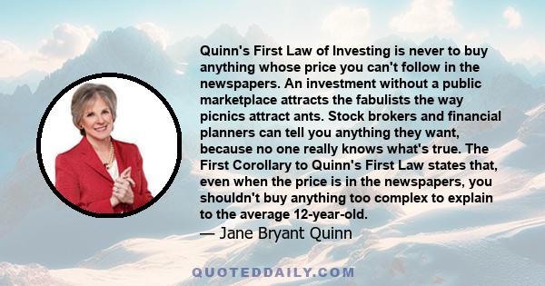 Quinn's First Law of Investing is never to buy anything whose price you can't follow in the newspapers. An investment without a public marketplace attracts the fabulists the way picnics attract ants. Stock brokers and