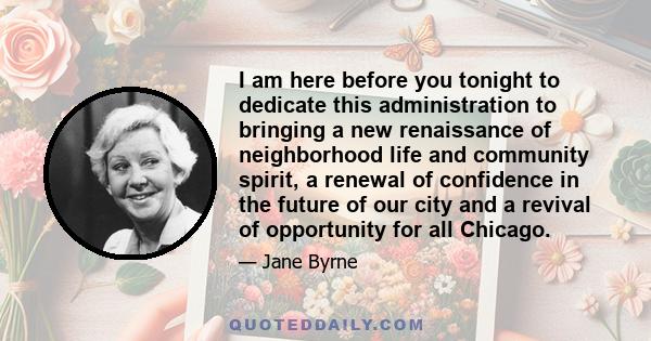 I am here before you tonight to dedicate this administration to bringing a new renaissance of neighborhood life and community spirit, a renewal of confidence in the future of our city and a revival of opportunity for