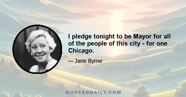 I pledge tonight to be Mayor for all of the people of this city - for one Chicago.