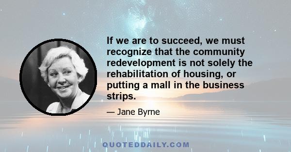 If we are to succeed, we must recognize that the community redevelopment is not solely the rehabilitation of housing, or putting a mall in the business strips.