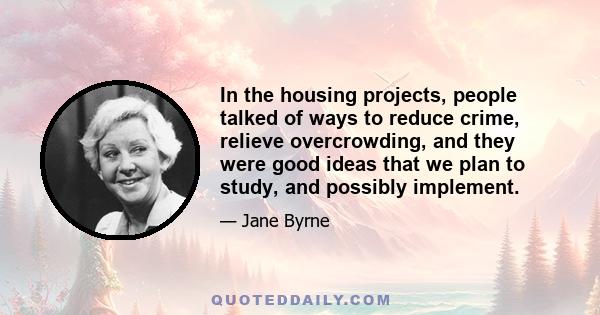 In the housing projects, people talked of ways to reduce crime, relieve overcrowding, and they were good ideas that we plan to study, and possibly implement.