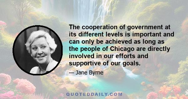 The cooperation of government at its different levels is important and can only be achieved as long as the people of Chicago are directly involved in our efforts and supportive of our goals.