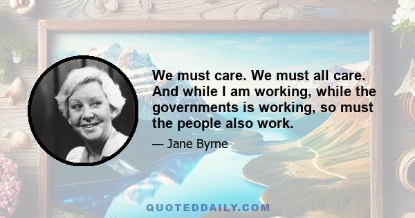 We must care. We must all care. And while I am working, while the governments is working, so must the people also work.