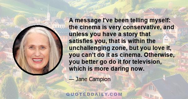 A message I've been telling myself: the cinema is very conservative, and unless you have a story that satisfies you, that is within the unchallenging zone, but you love it, you can't do it as cinema. Otherwise, you