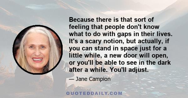 Because there is that sort of feeling that people don't know what to do with gaps in their lives. It's a scary notion, but actually, if you can stand in space just for a little while, a new door will open, or you'll be