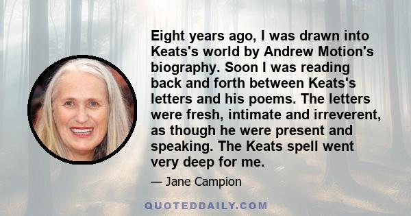 Eight years ago, I was drawn into Keats's world by Andrew Motion's biography. Soon I was reading back and forth between Keats's letters and his poems. The letters were fresh, intimate and irreverent, as though he were