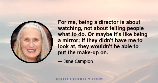 For me, being a director is about watching, not about telling people what to do. Or maybe it's like being a mirror; if they didn't have me to look at, they wouldn't be able to put the make-up on.