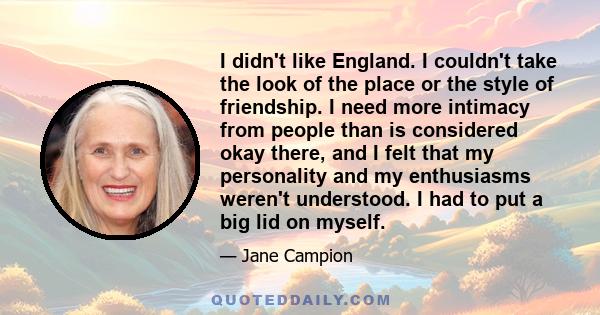 I didn't like England. I couldn't take the look of the place or the style of friendship. I need more intimacy from people than is considered okay there, and I felt that my personality and my enthusiasms weren't