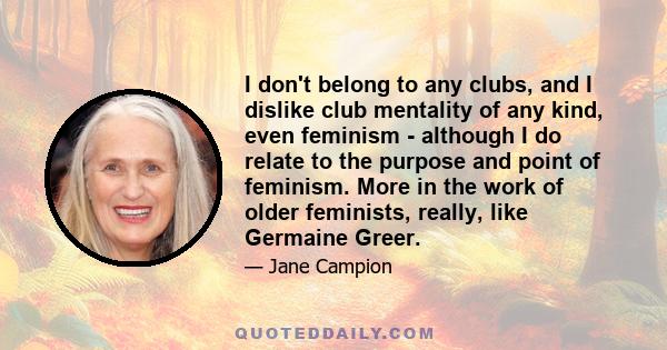 I don't belong to any clubs, and I dislike club mentality of any kind, even feminism - although I do relate to the purpose and point of feminism. More in the work of older feminists, really, like Germaine Greer.