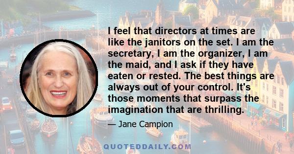 I feel that directors at times are like the janitors on the set. I am the secretary, I am the organizer, I am the maid, and I ask if they have eaten or rested. The best things are always out of your control. It's those