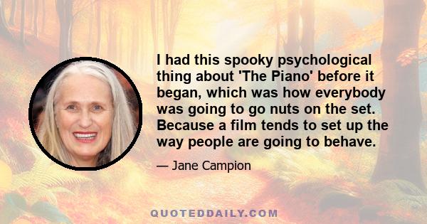 I had this spooky psychological thing about 'The Piano' before it began, which was how everybody was going to go nuts on the set. Because a film tends to set up the way people are going to behave.