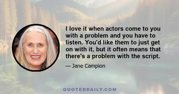 I love it when actors come to you with a problem and you have to listen. You'd like them to just get on with it, but it often means that there's a problem with the script.