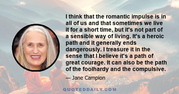 I think that the romantic impulse is in all of us and that sometimes we live it for a short time, but it's not part of a sensible way of living. It's a heroic path and it generally ends dangerously. I treasure it in the 