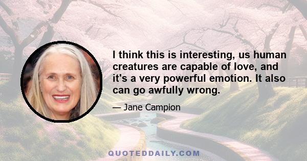 I think this is interesting, us human creatures are capable of love, and it's a very powerful emotion. It also can go awfully wrong.