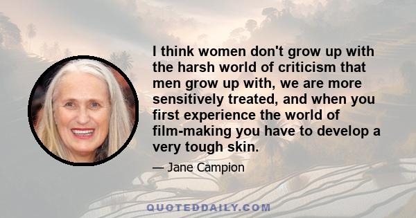 I think women don't grow up with the harsh world of criticism that men grow up with, we are more sensitively treated, and when you first experience the world of film-making you have to develop a very tough skin.