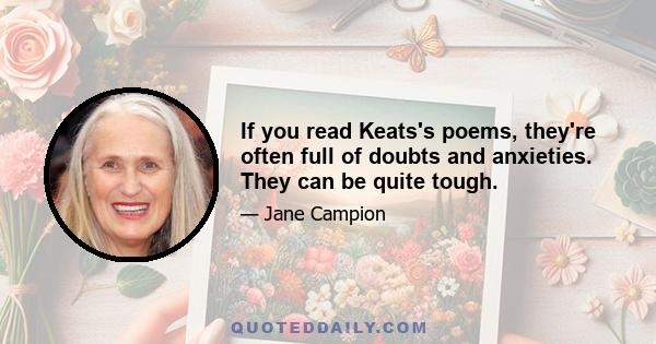 If you read Keats's poems, they're often full of doubts and anxieties. They can be quite tough.