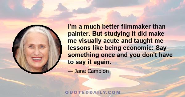 I'm a much better filmmaker than painter. But studying it did make me visually acute and taught me lessons like being economic: Say something once and you don't have to say it again.