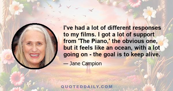 I've had a lot of different responses to my films. I got a lot of support from 'The Piano,' the obvious one, but it feels like an ocean, with a lot going on - the goal is to keep alive.