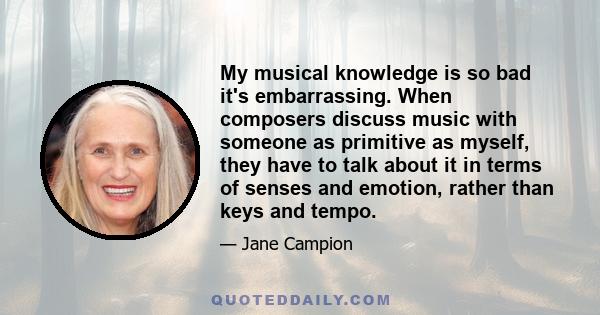 My musical knowledge is so bad it's embarrassing. When composers discuss music with someone as primitive as myself, they have to talk about it in terms of senses and emotion, rather than keys and tempo.