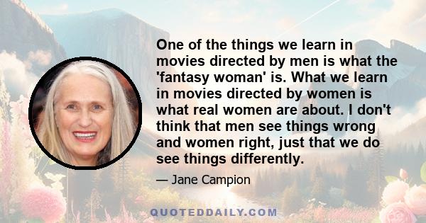 One of the things we learn in movies directed by men is what the 'fantasy woman' is. What we learn in movies directed by women is what real women are about. I don't think that men see things wrong and women right, just