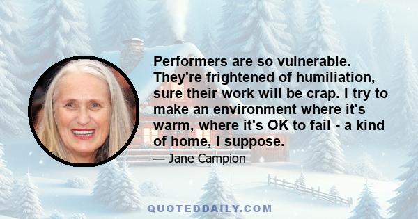 Performers are so vulnerable. They're frightened of humiliation, sure their work will be crap. I try to make an environment where it's warm, where it's OK to fail - a kind of home, I suppose.