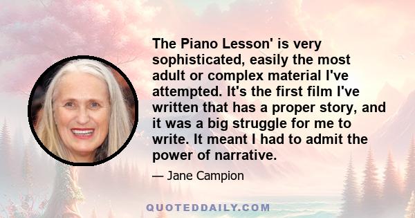 The Piano Lesson' is very sophisticated, easily the most adult or complex material I've attempted. It's the first film I've written that has a proper story, and it was a big struggle for me to write. It meant I had to