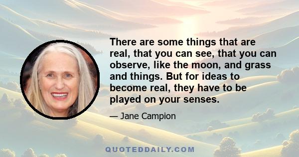 There are some things that are real, that you can see, that you can observe, like the moon, and grass and things. But for ideas to become real, they have to be played on your senses.