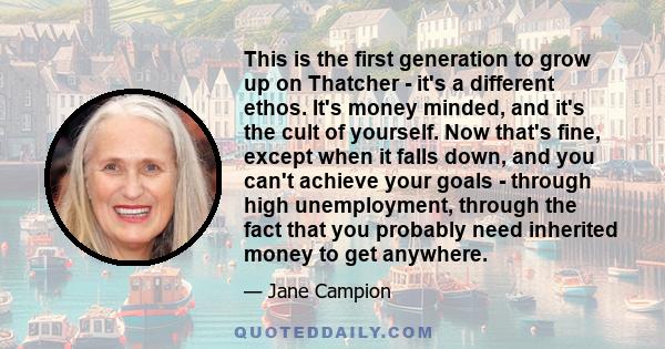 This is the first generation to grow up on Thatcher - it's a different ethos. It's money minded, and it's the cult of yourself. Now that's fine, except when it falls down, and you can't achieve your goals - through high 