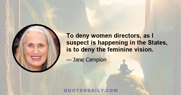 To deny women directors, as I suspect is happening in the States, is to deny the feminine vision.