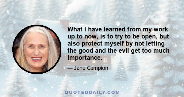 What I have learned from my work up to now, is to try to be open, but also protect myself by not letting the good and the evil get too much importance.