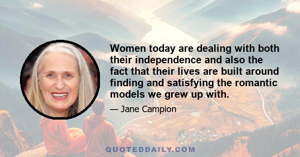 Women today are dealing with both their independence and also the fact that their lives are built around finding and satisfying the romantic models we grew up with.