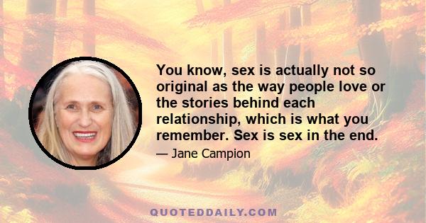 You know, sex is actually not so original as the way people love or the stories behind each relationship, which is what you remember. Sex is sex in the end.