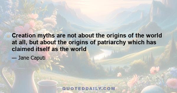 Creation myths are not about the origins of the world at all, but about the origins of patriarchy which has claimed itself as the world